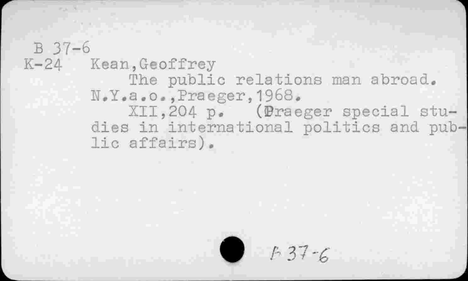 ﻿B 37-6
K-24 Kean,Geoffrey
The public relations man abroad.
N.Y.a.o.,Praeger,1968,
XII,204 p. (©raeger special studies in international politics and public affairs).
# t- 37